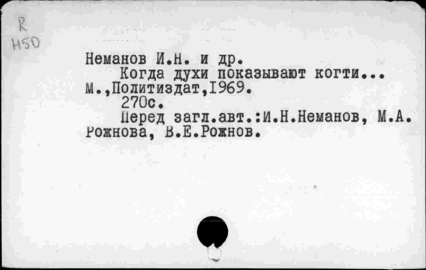 ﻿я
Неманов И.Н. и др.
Когда духи показывают когти...
М..Политиздат,1969.
270с.
перед загл.авт.:и.Н.Неманов, М.А. Рожнова, В.Е.Рожнов.